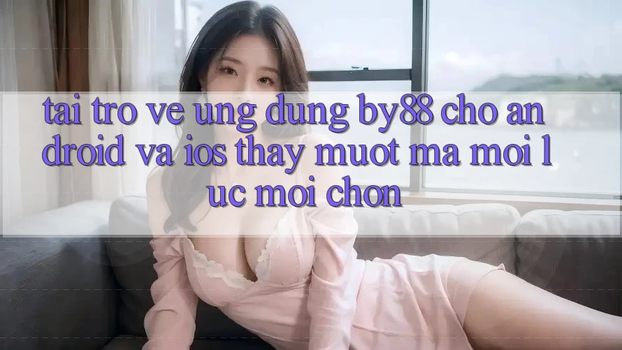 Tải trở về ứng dụng by88 cho Android và iOS - Thấy mượt mà mọi lúc mọi chốn
