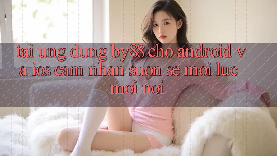 Tải ứng dụng by88 cho Android và iOS - Cảm nhận suôn sẻ mọi lúc mọi nơi