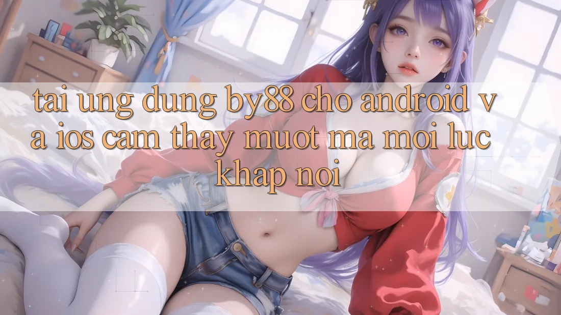 Tải ứng dụng by88 cho Android và iOS - Cảm thấy mượt mà mọi lúc khắp nơi
