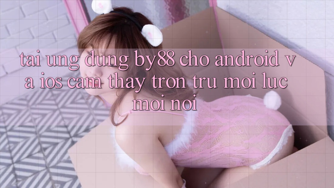 Tải ứng dụng by88 cho Android và iOS - Cảm thấy trơn tru mọi lúc mọi nơi