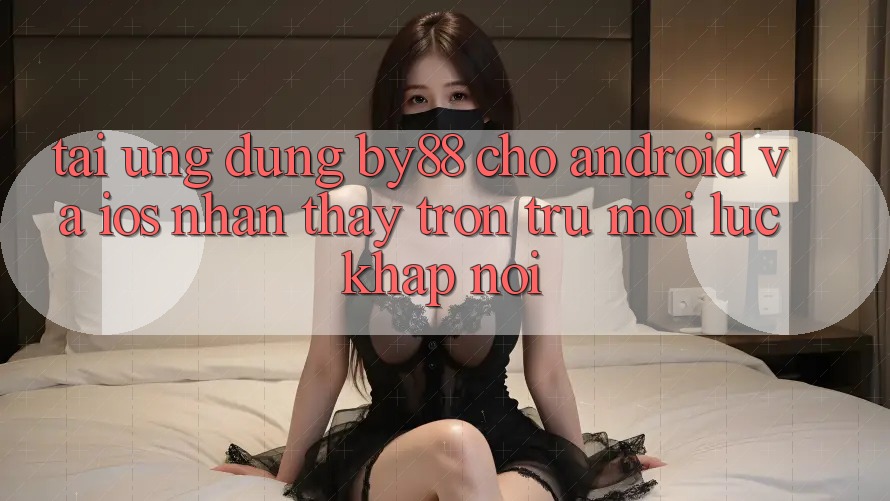 Tải ứng dụng by88 cho Android và iOS - Nhận thấy trơn tru mọi lúc khắp nơi