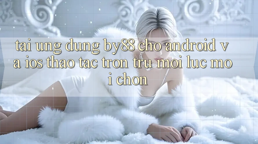 Tải ứng dụng by88 cho Android và iOS - Thao tác trơn tru mọi lúc mọi chốn