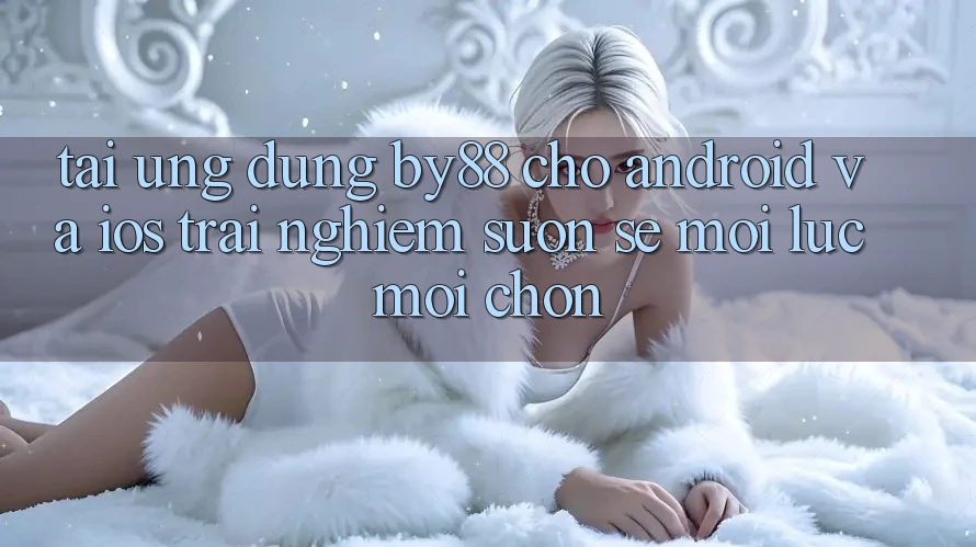 Tải ứng dụng by88 cho Android và iOS - Trải nghiệm suôn sẻ mọi lúc mọi chốn