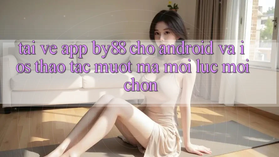 Tải về app by88 cho Android và iOS - Thao tác mượt mà mọi lúc mọi chốn