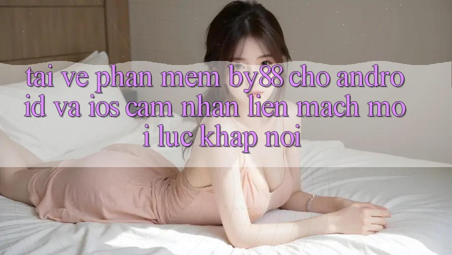 Tải về phần mềm by88 cho Android và iOS - Cảm nhận liền mạch mọi lúc khắp nơi