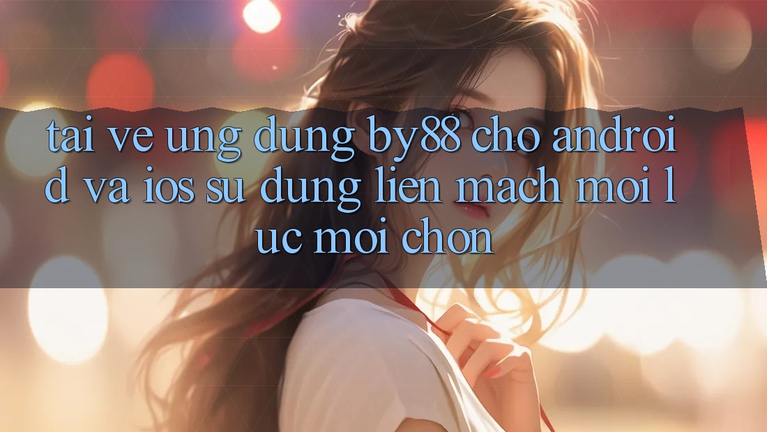 Tải về ứng dụng by88 cho Android và iOS - Sử dụng liền mạch mọi lúc mọi chốn