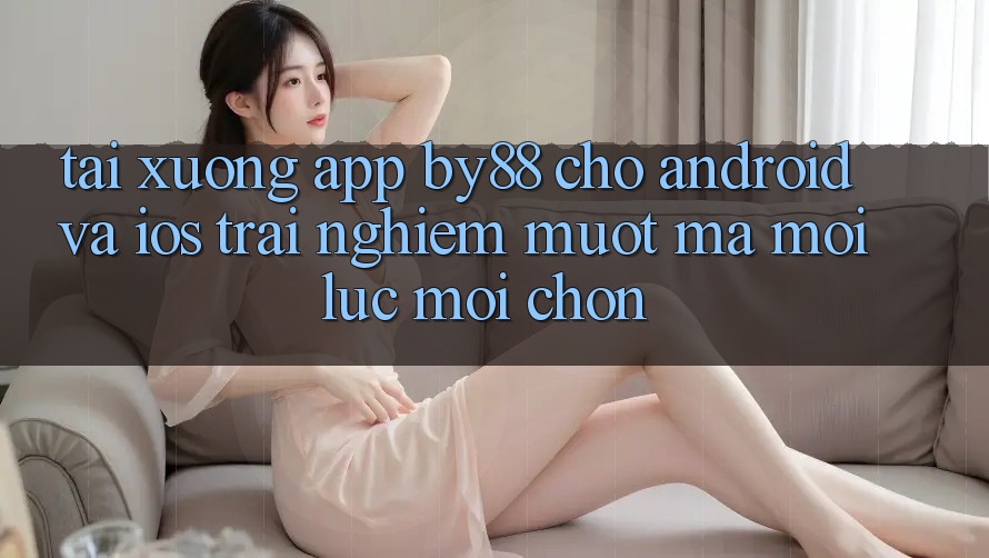 Tải xuống app by88 cho Android và iOS - Trải nghiệm mượt mà mọi lúc mọi chốn