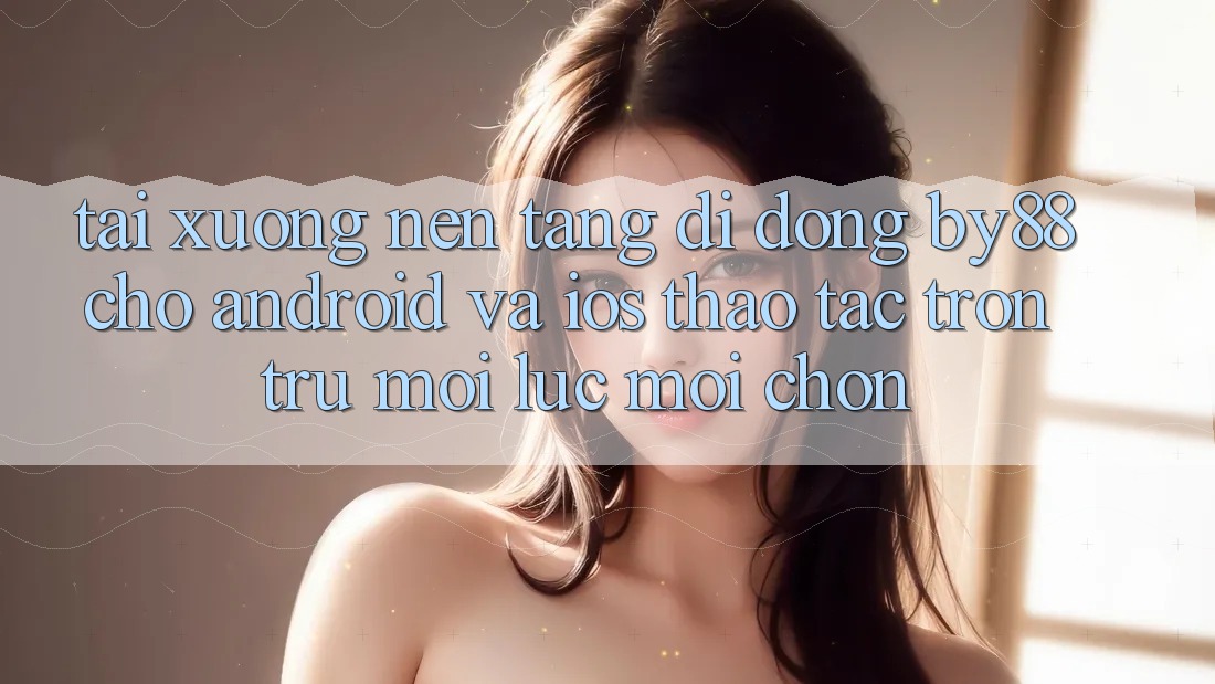 Tải xuống nền tảng di động by88 cho Android và iOS - Thao tác trơn tru mọi lúc mọi chốn