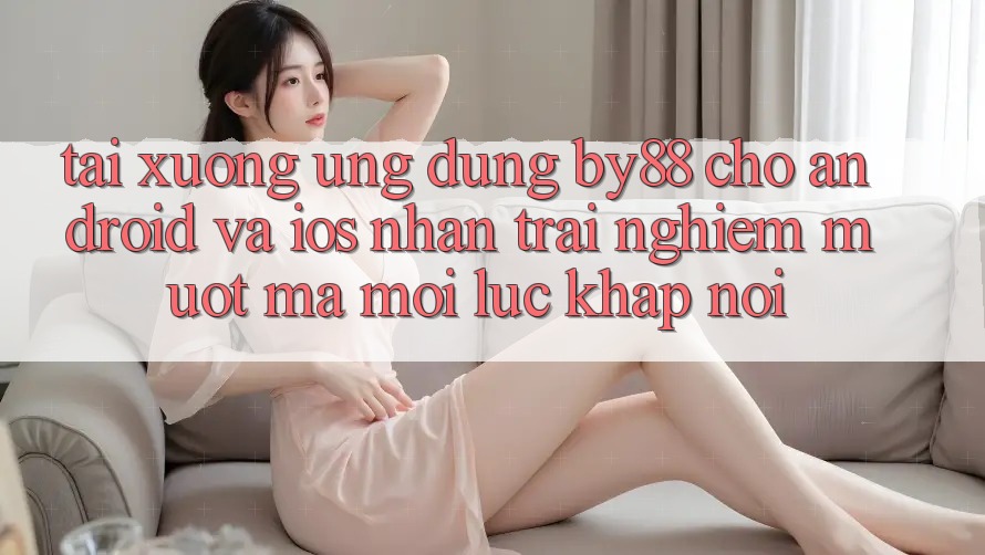 Tải xuống ứng dụng by88 cho Android và iOS - Nhận trải nghiệm mượt mà mọi lúc khắp nơi