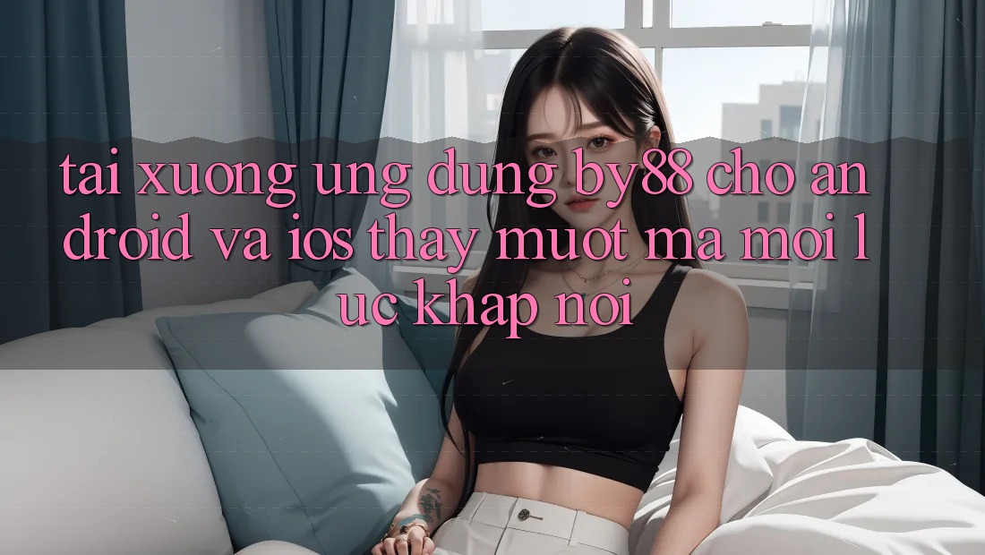 Tải xuống ứng dụng by88 cho Android và iOS - Thấy mượt mà mọi lúc khắp nơi