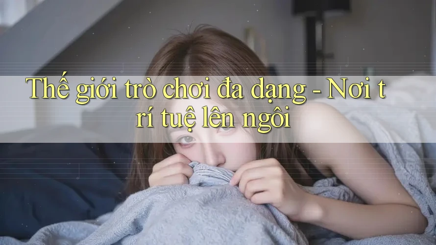Thế giới trò chơi đa dạng - Nơi trí tuệ lên ngôi