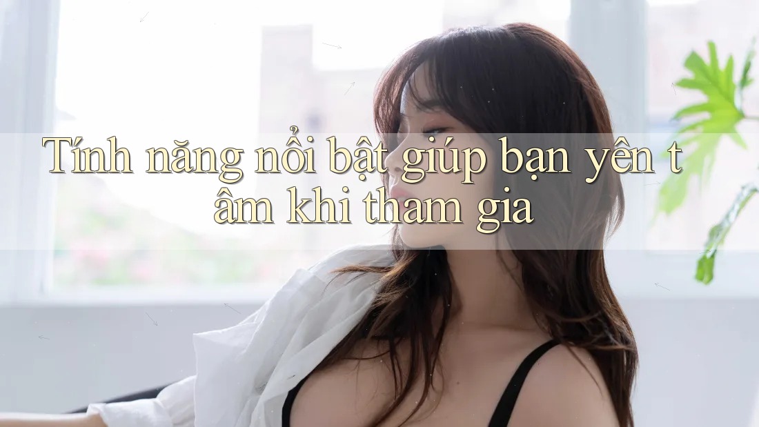 Tính năng nổi bật giúp bạn yên tâm khi tham gia