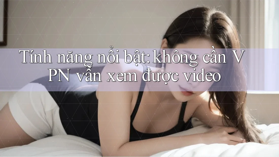 Tính năng nổi bật: không cần VPN vẫn xem được video