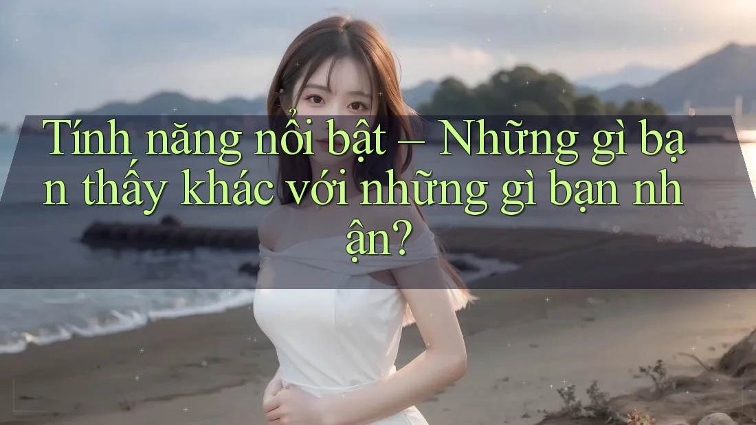 Tính năng nổi bật – Những gì bạn thấy khác với những gì bạn nhận?