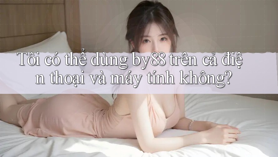 Tôi có thể dùng by88 trên cả điện thoại và máy tính không?