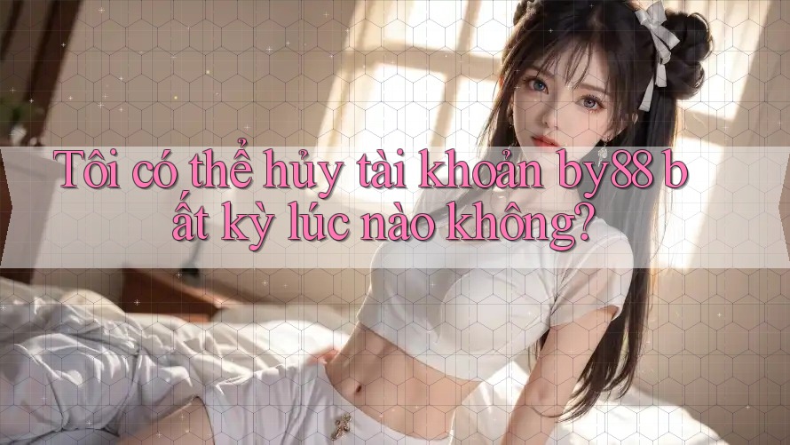 Tôi có thể hủy tài khoản by88 bất kỳ lúc nào không?