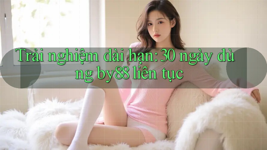 Trải nghiệm dài hạn: 30 ngày dùng by88 liên tục