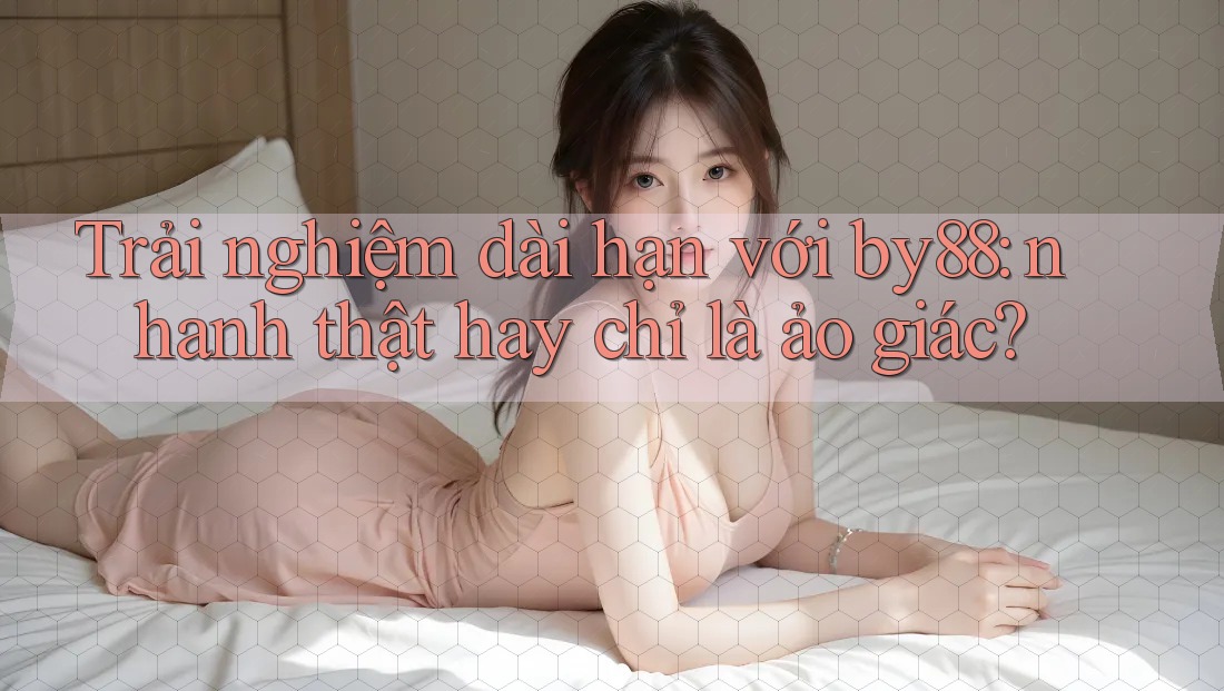 Trải nghiệm dài hạn với by88: nhanh thật hay chỉ là ảo giác?