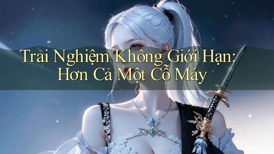 Trải Nghiệm Không Giới Hạn: Hơn Cả Một Cỗ Máy