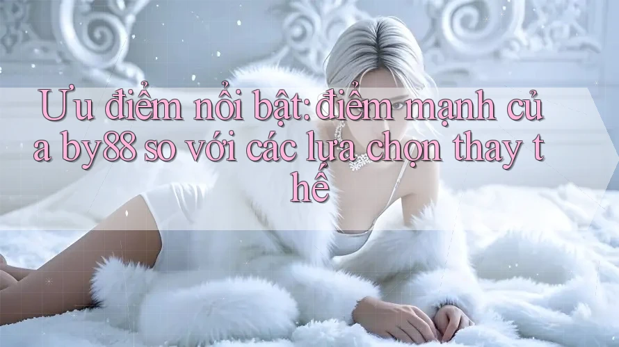 Ưu điểm nổi bật: điểm mạnh của by88 so với các lựa chọn thay thế