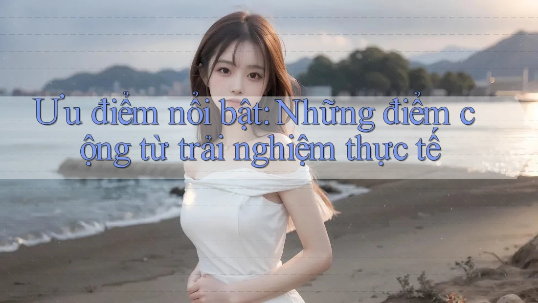 Ưu điểm nổi bật: những điểm cộng từ trải nghiệm thực tế