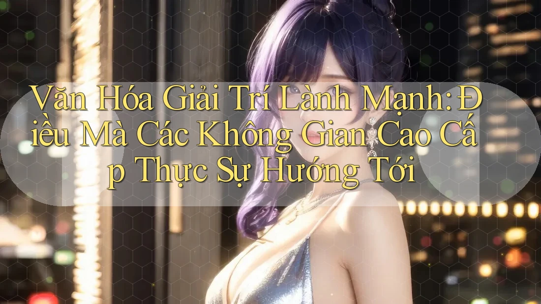 Văn Hóa Giải Trí Lành Mạnh: Điều Mà Các Không Gian Cao Cấp Thực Sự Hướng Tới