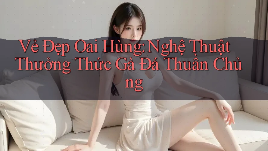 Vẻ Đẹp Oai Hùng: Nghệ Thuật Thưởng Thức Gà Đá Thuần Chủng