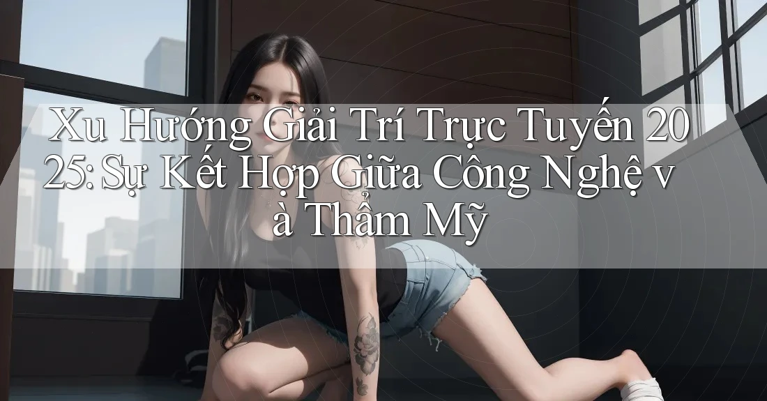 Xu Hướng Giải Trí Trực Tuyến 2025: Sự Kết Hợp Giữa Công Nghệ và Thẩm Mỹ