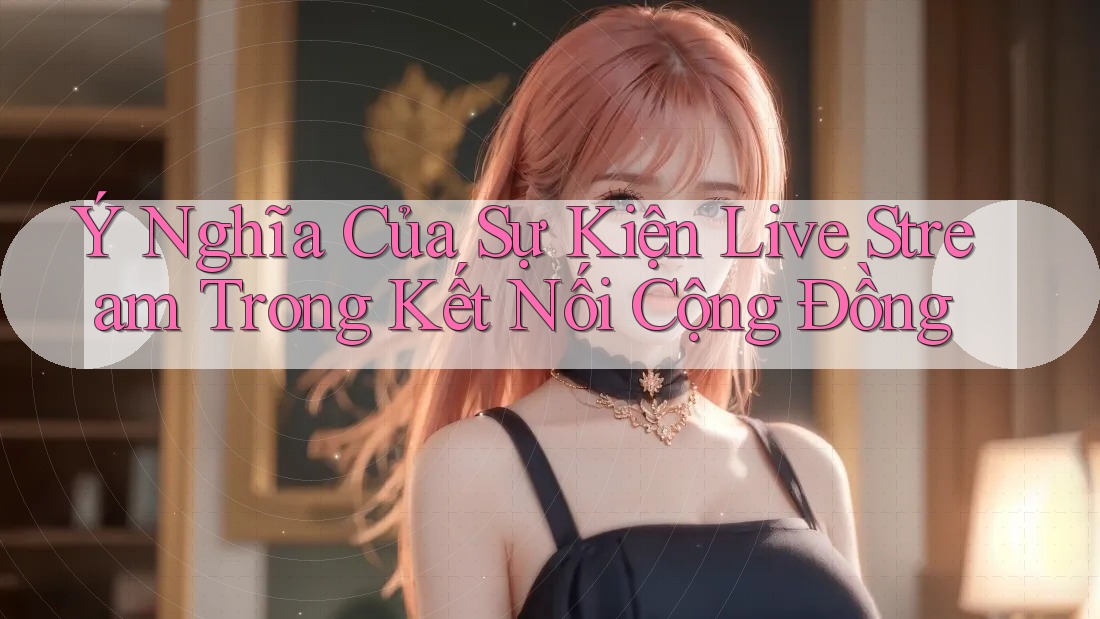 Ý Nghĩa Của Sự Kiện Live Stream Trong Kết Nối Cộng Đồng